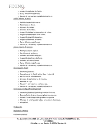 [Escribir texto]

      o Inspección de líneas de frenos.
      o Purga del sistema de frenos.
      o Lavado de carrocería y aspirado de interiores.
Frenos traseros de disco:

      o Cambio de pastillas traseras.
      o Rectificado de discos.
      o Limpieza de caliper.
      o Limpieza de mordaza.
      o Inspección de ligas y cubre polvos de caliper.
      o Inspección de correderas de caliper.
      o Inspección de pistón de caliper.
      o Inspección de líneas de frenos.
      o Purga del sistema de frenos.
      o Lavado de carrocería y aspirado de interiores.
Frenos traseros de tambor:

     o Reempastado de zapatas.
     o Rectificado de tambores.
     o Limpieza de sistema de ajuste.
     o Inspección de cilindro de freno.
     o Limpieza de contra tambor.
     o Purga del sistema de frenos.
     o Lavado de carrocería y aspirado de interiores.
Cambio de kit clutch:

     o Desmontaje de caja.
     o Reemplazo de kit Clutch (plato, disco y collarín).
     o Rectificado de volante motriz.
     o Limpieza de parte interna de housing.
     o Montaje de caja.
     o Revisión y corrección de aceite de caja.
     o Lavado de carrocería y aspirado de interiores.
Cambio de amortiguadores en general:

       o   Desmontaje de base y amortiguador del vehículo.
       o   Desinstalación de amortiguador y base con opresor.
       o   Instalación de base y amortiguador con opresor.
       o   Montaje de amortiguador y base armados en el vehículo.
       o   Alineación.

Verificación.

Hojalatería y Pintura

Estética Automotriz

     Av. Cuauhtémoc No. 1090. Col. Letrán Valle. Del. Benito Juárez. C.P. 03650 México D.F.
                                        Tel. 56059166
                     Fixing Cars es una división de ARECAP S.A. de C.V.
 