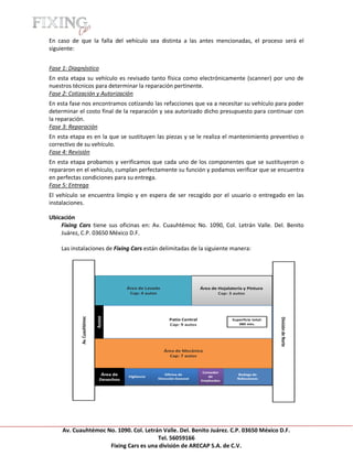 [Escribir texto]

En caso de que la falla del vehículo sea distinta a las antes mencionadas, el proceso será el
siguiente:


Fase 1: Diagnóstico
En esta etapa su vehículo es revisado tanto física como electrónicamente (scanner) por uno de
nuestros técnicos para determinar la reparación pertinente.
Fase 2: Cotización y Autorización
En esta fase nos encontramos cotizando las refacciones que va a necesitar su vehículo para poder
determinar el costo final de la reparación y sea autorizado dicho presupuesto para continuar con
la reparación.
Fase 3: Reparación
En esta etapa es en la que se sustituyen las piezas y se le realiza el mantenimiento preventivo o
correctivo de su vehículo.
Fase 4: Revisión
En esta etapa probamos y verificamos que cada uno de los componentes que se sustituyeron o
repararon en el vehículo, cumplan perfectamente su función y podamos verificar que se encuentra
en perfectas condiciones para su entrega.
Fase 5: Entrega
El vehículo se encuentra limpio y en espera de ser recogido por el usuario o entregado en las
instalaciones.

Ubicación
    Fixing Cars tiene sus oficinas en: Av. Cuauhtémoc No. 1090, Col. Letrán Valle. Del. Benito
    Juárez, C.P. 03650 México D.F.

     Las instalaciones de Fixing Cars están delimitadas de la siguiente manera:




     Av. Cuauhtémoc No. 1090. Col. Letrán Valle. Del. Benito Juárez. C.P. 03650 México D.F.
                                        Tel. 56059166
                     Fixing Cars es una división de ARECAP S.A. de C.V.
 