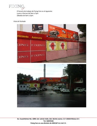 [Escribir texto]

     El horario de trabajo de Fixing Cars es el siguiente:
     Lunes a Viernes de 9am a 7pm
     Sábados de 9am a 3pm


Vista de Fachada




     Av. Cuauhtémoc No. 1090. Col. Letrán Valle. Del. Benito Juárez. C.P. 03650 México D.F.
                                        Tel. 56059166
                     Fixing Cars es una división de ARECAP S.A. de C.V.
 