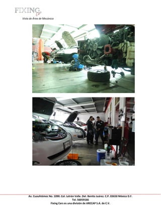 [Escribir texto]

Vista de Área de Mecánica




     Av. Cuauhtémoc No. 1090. Col. Letrán Valle. Del. Benito Juárez. C.P. 03650 México D.F.
                                        Tel. 56059166
                     Fixing Cars es una división de ARECAP S.A. de C.V.
 