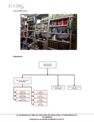 [Escribir texto]

Zona de Refacciones




Organigrama



                                                  Dirección General
                                                   Christian Durán




    Gerencia de Operaciones
         Julio Espinosa



                                                                      Contabilidad y Tesorería   Ventas y Atención a Clientes
                                                                          Lucero Chargoy                 Luis Jiménez


            Mecánico A                 Chofer
          Jonathan Durán          Carlos Gutiérrez

            Mecánico B                Chofer
          Ricardo Zepeda           Erasmo Licea

            Mecánico C                Lavador
        Christopher Lagunas       Jesús Escalante

                                     Vigilante
                                   Tomás López




     Av. Cuauhtémoc No. 1090. Col. Letrán Valle. Del. Benito Juárez. C.P. 03650 México D.F.
                                        Tel. 56059166
                     Fixing Cars es una división de ARECAP S.A. de C.V.
 