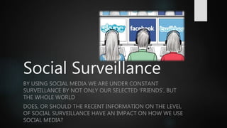 Social Surveillance
BY USING SOCIAL MEDIA WE ARE UNDER CONSTANT
SURVEILLANCE BY NOT ONLY OUR SELECTED ‘FRIENDS’, BUT
THE WHOLE WORLD
DOES, OR SHOULD THE RECENT INFORMATION ON THE LEVEL
OF SOCIAL SURVEILLANCE HAVE AN IMPACT ON HOW WE USE
SOCIAL MEDIA?
 