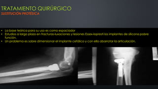 TRATAMIENTO QUIRÚRGICO
SUSTITUCIÓN PROTÉSICA
• La base teórica para su uso es como espaciador
• Estudios a largo plazo en fracturas-luxaciones y lesiones Essex-lopresti los implantes de silicona pobre
función.
• Un problema es sobre dimensionar el implante cefálico y con ello abarrotar la articulación.
 