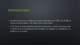 EPIDEMIOLOGIA
• LAS FRACTURAS DE LA CABEZA DE RADIO: SUPONEN UN 1,7% A UN 5.4% DE
TODAS LAS FRACTURAS Y UN TERCIO DE LAS DE CODO.
• 1 DE CADA 3 PCNTS PRESENTE LESIONES ASOCIADAS, COMO UNA FRACTURA
O LESIÓN DE LOS LIGAMENTOS DEL HOMBRO, EL HUMERO, EL ANTEBRAZO, LA
MUÑECA O LA MANO
 