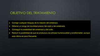 OBJETIVO DEL TRATAMIENTO
 Corregir cualquier bloqueo de la rotación del antebrazo.
 Obtener un rango de movilidad precoz del codo y del antebrazo.
 Conseguir la estabilidad del antebrazo y del codo.
 Reducir la posibilidad de que se produzca una artrosis humerocubital y condilorradial, aunque
esta última es poco frecuente.
 
