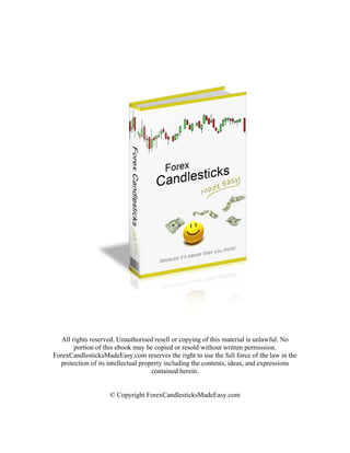 All rights reserved. Unauthorised resell or copying of this material is unlawful. No
        portion of this ebook may be copied or resold without written permission.
ForexCandlesticksMadeEasy.com reserves the right to use the full force of the law in the
  protection of its intellectual property including the contents, ideas, and expressions
                                     contained herein.


                    © Copyright ForexCandlesticksMadeEasy.com
 