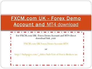 For FXCM.com UK- Forex Demo Account and MT4 direct download link ,visit  FXCM.com UK Forex Demo Account MT4 or   http://hubpages.com/_slides/hub/List-of-Forex-Brokers-and-Their-MT4-Forex-Trading-Platforms-Direct-Download-Links FXCM.com UK - Forex Demo Account and  MT4 download 