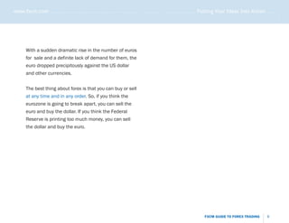 www.fxcm.com . . . . . . . . . . . . . . . . . . . . . . . . . . . . . . . . . . . . . . . . . . . . . . . . . . . . . . Putting Your Ideas Into Action . . . . .




                                                                                                                                                               .....
       With a sudden dramatic rise in the number of euros
       for sale and a definite lack of demand for them, the
       euro dropped precipitously against the US dollar
       and other currencies.


       The best thing about forex is that you can buy or sell
       at any time and in any order. So, if you think the
       eurozone is going to break apart, you can sell the
       euro and buy the dollar. If you think the Federal
       Reserve is printing too much money, you can sell
       the dollar and buy the euro.




                                                                                                                   FXCM GUIDE TO FOREX TRADING           9
 