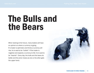 www.fxcm.com . . . . . . . . . . . . . . . . . . . . . . . . . . . . . . . . . . . . . . . . . . . . . . . . . . . . . . Putting Your Ideas Into Action . . . . .




                                                                                                                                                               .....
       The Bulls and
       the Bears
       When looking at the future, many traders will have
       an opinion on where a currency is going.
       If a trader is optimistic and thinks a currency will
       rise, he is said to be “bullish”. If the trader is
       negative and expects a currency to fall, he is said to
       be “bearish”. Every day, the bulls and the bears do
       battle and the price moves as one or the other gets
       the upper hand.




                                                                                                                   FXCM GUIDE TO FOREX TRADING           10
 