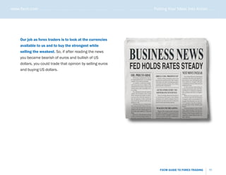 www.fxcm.com . . . . . . . . . . . . . . . . . . . . . . . . . . . . . . . . . . . . . . . . . . . . . . . . . . . . . . Putting Your Ideas Into Action . . . . .




                                                                                                                                                               .....
       Our job as forex traders is to look at the currencies
       available to us and to buy the strongest while
       selling the weakest. So, if after reading the news
       you became bearish of euros and bullish of US
       dollars, you could trade that opinion by selling euros
       and buying US dollars.




                                                                                                                   FXCM GUIDE TO FOREX TRADING           11
 