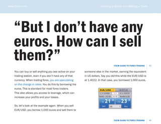 www.fxcm.com . . . . . . . . . . . . . . . . . . . . . . . . . . . . . . . . . . . . . . . . . . . . . . . . Reading a Quote and Making a Trade . . . . .




                                                                                                                                                       .....
      “But I don’t have any
      euros. How can I sell
      them?”                                                                                                    FXCM GUIDE TO FOREX TRADING      13

       You can buy or sell anything you see active on your                     someone else in the market, earning the equivalent
       trading station, even if you don’t have any of that                     in US dollars. Say you did this while the EUR/USD is
       currency. When trading forex, you are speculating                       at 1.4022. In that case, you borrowed 1,000 euros,
       on the change in rates. You do this by borrowing the
       euros. This is standard for most forex traders.                                         EUR/USD                14:57:21
       This also allows you access to leverage, which can                                      L:1.53088        2.4    H:1.55039

                                                                                              RollS:-10.00 10.00
       increase your profits and your losses.                                                                          RollB:6.00


                                                                                               1.53   21 0        1.53   23 5
       So, let’s look at the example again. When you sell                                        Sell      10              Buy

       EUR/USD, you borrow 1,000 euros and sell them to


                                                                                                                FXCM GUIDE TO FOREX TRADING      14
 