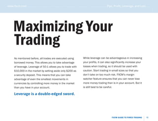 www.fxcm.com . . . . . . . . . . . . . . . . . . . . . . . . . . . . . . . . . . . . . . . . . . . . . . . . . . . . . . Pips, Profit, Leverage, and Loss . . . . .




                                                                                                                                                                 .....
      Maximizing Your
      Trading
       As mentioned before, all trades are executed using                           While leverage can be advantageous in increasing
       borrowed money. This allows you to take advantage                            your profits, it can also significantly increase your
       of leverage. Leverage of 50:1 allows you to trade with                       losses when trading, so it should be used with
       $10,000 in the market by setting aside only $200 as                          caution. Start trading in small sizes so that you
       a security deposit. This means that you can take                             don’t take on too much risk. FXCM’s margin
       advantage of even the smallest movements in                                  watcher feature ensures that you can never lose
       currencies by controlling more money in the market                           more money trading than is in your account. But it
       than you have in your account.                                               is still best to be careful.

       Leverage is a double-edged sword.




                                                                                                                     FXCM GUIDE TO FOREX TRADING           18
 