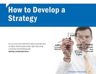 How to Develop a
        Strategy
...........................................................................................................




         So, you now know what forex traders do all day (and
         all night!). Seems pretty simple, right? Buy rising
         currencies and sell falling ones.
         Nothing complicated there.




                                                                           FXCM GUIDE TO FOREX TRADING   20
 