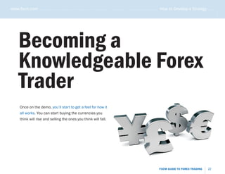 www.fxcm.com . . . . . . . . . . . . . . . . . . . . . . . . . . . . . . . . . . . . . . . . . . . . . . . . . . . . . . . . . How to Develop a Strategy . . . . .




                                                                                                                                                                .....
      Becoming a
      Knowledgeable Forex
      Trader
       Once on the demo, you’ll start to get a feel for how it
       all works. You can start buying the currencies you
       think will rise and selling the ones you think will fall.




                                                                                                                    FXCM GUIDE TO FOREX TRADING           22
 