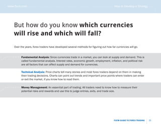 www.fxcm.com . . . . . . . . . . . . . . . . . . . . . . . . . . . . . . . . . . . . . . . . . . . . . . . . . . . . . . . . . How to Develop a Strategy . . . . .




                                                                                                                                                                             .....
                    But how do you know which currencies
                    will rise and which will fall?
                    Over the years, forex traders have developed several methods for figuring out how far currencies will go.


       .   . . . . . . . . . . . Fundamental Analysis: Since currencies trade in a market, you can look at supply and demand. This is
.   ..
                                 called fundamental analysis. Interest rates, economic growth, employment, inflation, and political risk
                                 are all factors that can affect supply and demand for currencies.

                            Technical Analysis: Price charts tell many stories and most forex traders depend on them in making
                            their trading decisions. Charts can point out trends and important price points where traders can enter
                            or exit the market, if you know how to read them.

        .   . . . . . . . . . . Money Management: An essential part of trading. All traders need to know how to measure their
     ..
..                              potential risks and rewards and use this to judge entries, exits, and trade size.




                                                                                                                                 FXCM GUIDE TO FOREX TRADING           23
 