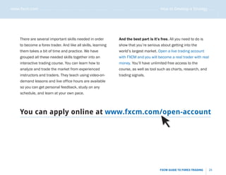 www.fxcm.com . . . . . . . . . . . . . . . . . . . . . . . . . . . . . . . . . . . . . . . . . . . . . . . . . . . . . . . . . How to Develop a Strategy . . . . .




                                                                                                                                                                .....
       There are several important skills needed in order                           And the best part is it’s free. All you need to do is
       to become a forex trader. And like all skills, learning                      show that you’re serious about getting into the
       them takes a bit of time and practice. We have                               world’s largest market. Open a live trading account
       grouped all these needed skills together into an                             with FXCM and you will become a real trader with real
       interactive trading course. You can learn how to                             money. You’ll have unlimited free access to the
       analyze and trade the market from experienced                                course, as well as tool such as charts, research, and
       instructors and traders. They teach using video-on-                          trading signals.
       demand lessons and live office hours are available
       so you can get personal feedback, study on any
       schedule, and learn at your own pace.



       You can apply online at www.fxcm.com/open-account




                                                                                                                    FXCM GUIDE TO FOREX TRADING           24
 