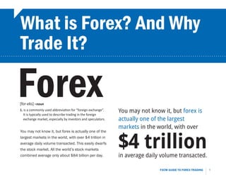 What is Forex? And Why
         Trade It?
...........................................................................................................




        Forex
         [for-eks] –noun
         1. is a commonly used abbreviation for “foreign exchange”.
            It is typically used to describe trading in the foreign
                                                                        You may not know it, but forex is
            exchange market, especially by investors and speculators.   actually one of the largest
                                                                        markets in the world, with over
         You may not know it, but forex is actually one of the
         largest markets in the world, with over $4 trillion in
         average daily volume transacted. This easily dwarfs
         the stock market. All the world’s stock markets
         combined average only about $84 billion per day.
                                                                        $4 trillion
                                                                        in average daily volume transacted.

                                                                                        FXCM GUIDE TO FOREX TRADING   1
 