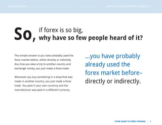 www.fxcm.com . . . . . . . . . . . . . . . . . . . . . . . . . . . . . . . . . . . . . . . . . . . . . . . . . . . . What is Forex? And Why Trade it? . . . . .




                                                                                                                                                             .....
      So,                        if forex is so big,
                                 why have so few people heard of it?

       The simple answer is you have probably used the
       forex market before, either directly or indirectly.
                                                                                  ...you have probably
       Any time you take a trip to another country and
       exchange money, you just made a forex trade.
                                                                                  already used the
       Whenever you buy something in a shop that was
                                                                                  forex market before-
       made in another country, you just made a forex                             directly or indirectly.
       trade. You paid in your own currency and the
       manufacturer was paid in a different currency.




                                                                                                                  FXCM GUIDE TO FOREX TRADING          2
 