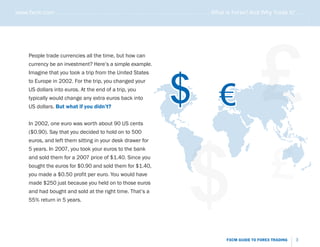 www.fxcm.com . . . . . . . . . . . . . . . . . . . . . . . . . . . . . . . . . . . . . . . . . . . . . . . . . . . . What is Forex? And Why Trade it? . . . . .




                                                                                                                                                             .....
                                                                                                                                    £
       People trade currencies all the time, but how can
       currency be an investment? Here’s a simple example.




                                                                                  $
       Imagine that you took a trip from the United States




                                                                                                              €
       to Europe in 2002. For the trip, you changed your
       US dollars into euros. At the end of a trip, you
       typically would change any extra euros back into
       US dollars. But what if you didn’t?


       In 2002, one euro was worth about 90 US cents




                                                                                            $
       ($0.90). Say that you decided to hold on to 500




                                                                                                                                          £
       euros, and left them sitting in your desk drawer for
       5 years. In 2007, you took your euros to the bank
       and sold them for a 2007 price of $1.40. Since you
       bought the euros for $0.90 and sold them for $1.40,
       you made a $0.50 profit per euro. You would have
       made $250 just because you held on to those euros
       and had bought and sold at the right time. That’s a
       55% return in 5 years.




                                                                                                                  FXCM GUIDE TO FOREX TRADING          3
 