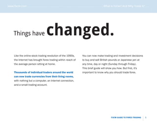 www.fxcm.com . . . . . . . . . . . . . . . . . . . . . . . . . . . . . . . . . . . . . . . . . . . . . . . . . . . . What is Forex? And Why Trade it? . . . . .




                                                                                                                                                             .....
      Things have                         changed.
       Like the online stock trading revolution of the 1990s,                     You can now make trading and investment decisions
       the Internet has brought forex trading within reach of                     to buy and sell British pounds or Japanese yen at
       the average person sitting at home.                                        any time, day or night (Sunday through Friday).
                                                                                  This brief guide will show you how. But first, it's
       Thousands of individual traders around the world                           important to know why you should trade forex.
       can now trade currencies from their living rooms,
       with nothing but a computer, an Internet connection,
       and a small trading account.




                                                                                                                  FXCM GUIDE TO FOREX TRADING          5
 