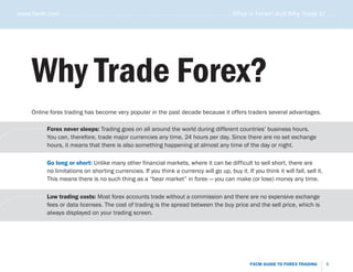 www.fxcm.com . . . . . . . . . . . . . . . . . . . . . . . . . . . . . . . . . . . . . . . . . . . . . . . . . . . . What is Forex? And Why Trade it? . . . . .




                                                                                                                                                                          .....
                    Why Trade Forex?
                    Online forex trading has become very popular in the past decade because it offers traders several advantages.

       .   . . . . . . . . . . . Forex never sleeps: Trading goes on all around the world during different countries’ business hours.
.   ..                           You can, therefore, trade major currencies any time, 24 hours per day. Since there are no set exchange
                                 hours, it means that there is also something happening at almost any time of the day or night.

                           Go long or short: Unlike many other financial markets, where it can be difficult to sell short, there are
                           no limitations on shorting currencies. If you think a currency will go up, buy it. If you think it will fall, sell it.
                           This means there is no such thing as a “bear market” in forex–you can make (or lose) money any time.


       .   . . . . . . . . . . . Low trading costs: Most forex accounts trade without a commission and there are no expensive exchange
.   ..                           fees or data licenses. The cost of trading is the spread between the buy price and the sell price, which is
                                 always displayed on your trading screen.




                                                                                                                               FXCM GUIDE TO FOREX TRADING          6
 