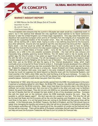 GLOBAL MACRO RESEARCH
                           FX CONCEPTS
                                      CURRENCIES               INTEREST RATES                 EQUITIES            COMMODITIES


               MARKET INSIGHT REPORT
               A 1992 Rerun As the UK Steps Out of Trouble
               December 15, 2011
               By John R. Taylor, Jr.
               Chief Investment Officer
      The Euro-leaders told everyone that the summit in Brussels last week would be a watershed event. It
      wasn’t, but in the washout that followed the only significant result seemed to be David Cameron’s
      decision to take the United Kingdom out of these tragic negotiations. One wag noted that Cameron’s
      departure had saved the European Union and its 27 members from the indignity of an impossible task,
      reworking the supporting treaties of the European Union. Now, the remaining 26, soon to be many
      fewer, will be starting with a blank sheet, hoping to write a new defining document for the Eurozone,
      plus other adherents. Anyone who has agreed to sign this new document has done just that – signed a
      blank sheet – one that would be written 26 different ways if each country were to have its wishes.
      Although this could be the Eurozone’s first step toward creating a fiscal union, a grouping that we would
      argue must be a United States of Europe (USE) – sorry for the name and my apologies to Euro-
      denizens, but a USE is the only possible successful end-state – this road will be very arduous and
      impossibly long, probably spanning several lifetimes. The UK doesn’t want to risk its society and its
      golden egg, the City of London. It has opted out again! Even the most stubborn Europhile should get
      the drift: the UK is not part of Europe. The UK has stepped out of Europe just like the newborn Upper
      Canada stepped out of the fledgling US during its war of liberation. The Canadians avoided the wars
      back then, just as the British will skip the agony of the “internal devaluations” today, which might
      eventually prove a living hell for those forced to endure it. Eventually Canada developed into a different
      society, one that some would say was less successful than the US and others would say was far more
      so. England’s antagonism with Europe is a long one. Queen Elizabeth and Drake repulsed Europe in
      1588 when the Spanish held sway, once again in the early nineteenth century when Napoleon ruled
      Europe but could not suppress the island beyond La Manche (even with the Continental System), and
      most recently in the 1940’s when Hitler was the most horrifying of all the euro-menaces. To many, this
      recent invasion seems a peaceful one, but the UK has always had a high proportion of euro-skeptics in
      powerful places. Cameron’s bold stroke has given them the victory.

      In September of 1992, when the pound was forcibly ejected from the ERM, the predecessor to the euro,
      it seemed a humiliating defeat for John Major, the British PM, however, the aftermath was nothing but a
      glorious success for the British economy. Major never lived down the economic slap in the face that he
      suffered, but London boomed and, from one end of the island to the other and even over to Northern
      Ireland, the good times began. They did not end until 2008 by our anecdotal reckoning. So powerful is
      the fuel of liquidity that the UK enjoyed the best stretch of any of the developed countries. Compare
      this with the result over on the continent where the ERM eventually became the euro. Now, the
      question is, will this happen again? We don’t see why not, except for one fact. This time the UK will
      be the boat that floats and the Eurozone will be the one that swamps and threatens to sink. Over the
      next three to five years, it is not that good times are coming to the British but that worse times will be
      avoided. In the financial area, the British Treasury, the Bank of England, and the FSA should have an
      easier time managing the liquidity and solvency risks that will be so prevalent in the banking world than
      the European authorities will. If they do a good job of this, the position of London as the financial hub of
      Europe will be improved. There will be plenty of European corporates that will need financial and work-
      out help and even the Eurozone Treasuries will have to turn to London for financial help.



To contact FX CONCEPTS New York: 1 (212) 554-6830; London: +44 20 7213 9600; Singapore: (65) 67352898; research@fx-concepts.com   Page 1
 