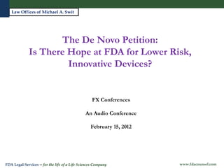 Law Offices of Michael A. Swit




                     The De Novo Petition:
              Is There Hope at FDA for Lower Risk,
                       Innovative Devices?


                                                    FX Conferences

                                                An Audio Conference

                                                   February 15, 2012



   Michael A. Swit, Esq.
   Vice President, Life Sciences
FDA Legal Services -- for the life of a Life Sciences Company          www.fdacounsel.com
 