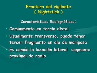 Fractura del vigilante
Fractura del vigilante
( Nightstick )
( Nightstick )
Características Radiográficas
Características Radiográficas:
:
• C
Comúnmente en tercio distal
omúnmente en tercio distal
• Usualmente transverso, puede tener
Usualmente transverso, puede tener
tercer fragmento en ala de mariposa
tercer fragmento en ala de mariposa
• Es común la luxación lateral segmento
Es común la luxación lateral segmento
proximal de radio
proximal de radio
 