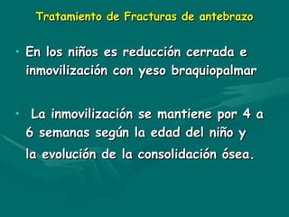 Tratamiento de Fracturas de antebrazo
Tratamiento de Fracturas de antebrazo
• En los niños
En los niños es
es reducción
reducción cerrada e
cerrada e
inmovilización con yeso braquiopalmar
inmovilización con yeso braquiopalmar
• La inmovilización se mantiene por 4 a
La inmovilización se mantiene por 4 a
6 semanas según la edad del niño y
6 semanas según la edad del niño y
la evolución de la consolidación ósea.
la evolución de la consolidación ósea.
 