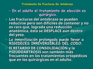 Tratamiento De Fracturas De Antebrazo
Tratamiento De Fracturas De Antebrazo
• En el adulto el tratamiento de elección es
En el adulto el tratamiento de elección es
quirúrgico.
quirúrgico.
• Las fracturas del antebrazo
Las fracturas del antebrazo se
se pueden
pueden
reducirse pero son difíciles de contener y no
reducirse pero son difíciles de contener y no
es raro que, lograda una reducción
es raro que, lograda una reducción
anatómica, ésta se DESPLACE aun dentro
anatómica, ésta se DESPLACE aun dentro
del yeso.
del yeso.
• L
La inmovilización prolongada puede llevar a
a inmovilización prolongada puede llevar a
RIGIDECES IRREVERSIBLES DEL CODO.
RIGIDECES IRREVERSIBLES DEL CODO.
• El RETARDO DE CONSOLIDACIÓN y la
El RETARDO DE CONSOLIDACIÓN y la
PSEUDOARTROSIS son también más
PSEUDOARTROSIS son también más
frecuentes en los tratamientos ortopédicos
frecuentes en los tratamientos ortopédicos
que en los quirúrgicos en el adulto
que en los quirúrgicos en el adulto.
.
 