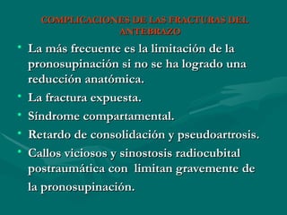 COMPLICACIONES DE LAS FRACTURAS DEL
COMPLICACIONES DE LAS FRACTURAS DEL
ANTEBRAZO
ANTEBRAZO
• La más frecuente es la limitación de la
La más frecuente es la limitación de la
pronosupinación si no se ha logrado una
pronosupinación si no se ha logrado una
reducción anatómica.
reducción anatómica.
• La fractura expuesta.
La fractura expuesta.
• Síndrome compartamental.
Síndrome compartamental.
• Retardo de consolidación y pseudoartrosis.
Retardo de consolidación y pseudoartrosis.
• Callos viciosos y sinostosis radiocubital
Callos viciosos y sinostosis radiocubital
postraumática
postraumática con
con limitan gravemente
limitan gravemente de
de
la pronosupinación.
la pronosupinación.
 