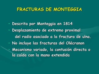 FRACTURAS DE MONTEGGIA
FRACTURAS DE MONTEGGIA
• Descrita por Monteggia en 1814
Descrita por Monteggia en 1814
• Desplazamiento de extremo proximal
Desplazamiento de extremo proximal
del radio asociado a la fractura de ulna.
del radio asociado a la fractura de ulna.
• No incluye las fracturas del Olécranon
No incluye las fracturas del Olécranon
• Mecanismo variado, la contusión directa o
Mecanismo variado, la contusión directa o
la caída con la mano extendida
la caída con la mano extendida
 