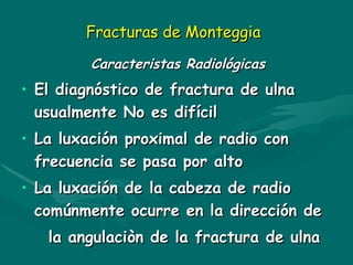 Fracturas de Monteggia
Fracturas de Monteggia
Caracteristas Radiológicas
Caracteristas Radiológicas
• El diagnóstico de fractura de ulna
El diagnóstico de fractura de ulna
usualmente No es difícil
usualmente No es difícil
• La luxación proximal de radio con
La luxación proximal de radio con
frecuencia se pasa por alto
frecuencia se pasa por alto
• La luxación de la cabeza de radio
La luxación de la cabeza de radio
comúnmente ocurre en la dirección de
comúnmente ocurre en la dirección de
la angulaciòn de la fractura de ulna
la angulaciòn de la fractura de ulna
 