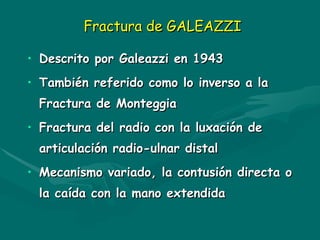 Fractura de GALEAZZI
Fractura de GALEAZZI
• Descrito por Galeazzi en 1943
Descrito por Galeazzi en 1943
• También referido como lo inverso a la
También referido como lo inverso a la
Fractura de Monteggia
Fractura de Monteggia
• Fractura del radio con la luxación de
Fractura del radio con la luxación de
articulación radio-ulnar distal
articulación radio-ulnar distal
• Mecanismo variado, la contusión directa o
Mecanismo variado, la contusión directa o
la caída con la mano extendida
la caída con la mano extendida
 