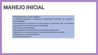 • Hospitalización y uso de analgesia
• exámenes generales y evaluación preoperatoria específica de acuerdo a
comorbilidades.
• Inmovilización: en general no se usan órtesis ni tracciones, solo se inmoviliza
en la posición menos dolorosa para el paciente.
• Derivación a traumatólogo
• Descompensación hemodinámica por pérdidas sanguíneas
• Determinar la causa de la caída y la presencia de lesiones asociadas
• Hidratación y control electrolítico.
• Prevención de delirium
 