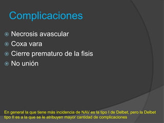Complicaciones
 Necrosis avascular
 Coxa vara
 Cierre prematuro de la fisis
 No unión
En general la que tiene más incidencia de NAV es la tipo I de Delbet, pero la Delbet
tipo II es a la que se le atribuyen mayor cantidad de complicaciones
 