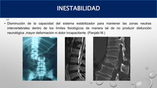 • Disminución de la capacidad del sistema estabilizador para mantener las zonas neutras
intervertebrales dentro de los límites fisiológicos de manera tal de no producir disfunción
neurológica ,mayor deformación ni dolor incapacitante. (Panjabi M.)
INESTABILIDAD
 