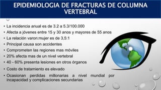 • La incidencia anual es de 3.2 a 5.3/100.000
• Afecta a jóvenes entre 15 y 30 anos y mayores de 55 anos
• La relación varon:mujer es de 3,5:1
• Principal causa son accidentes
• Comprometen las regiones mas móviles
• 20% afecta mas de un nivel vertebral
• 40 - 60% presenta lesiones en otros órganos
• Costo de tratamiento es elevado
• Ocasionan perdidas millonarias a nivel mundial por
incapacidad y complicaciones secundarias
EPIDEMIOLOGIA DE FRACTURAS DE COLUMNA
VERTEBRAL
 