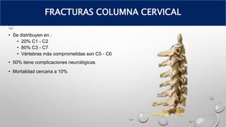 • Se distribuyen en :
• 20% C1 - C2
• 80% C3 - C7
• Vértebras más comprometidas son C5 - C6
• 50% tiene complicaciones neurológicas
• Mortalidad cercana a 10%
FRACTURAS COLUMNA CERVICAL
 