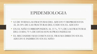 EPIDEMIOLOGIA
• 0,5 DE TODAS LAS FRACTURAS DEL ADULTO Y REPRESENTAN
AL 20-30% DE LAS FRACTURAS DEL CODO EN EL ADULTO
• EN EL NIÑO CORRESPONDEN AL 15 %, 75 % DE LAS FRACTURAS
DEL CODO, 75 % DE ESTAS SON SUPRACONDILEAS
• EL MECANISMO MAS COMUN ES EL TRAUMA DIRECTO EN EL
ADULTO E INDIRECTO EN EL NIÑO
 