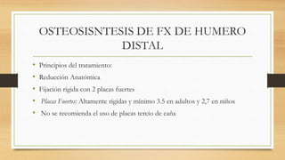 OSTEOSISNTESIS DE FX DE HUMERO
DISTAL
• Principios del tratamiento:
• Reducción Anatómica
• Fijación rígida con 2 placas fuertes
• Placas Fuertes: Altamente rígidas y mínimo 3.5 en adultos y 2,7 en niños
• No se recomienda el uso de placas tercio de caña
 