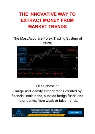 THE INNOVATIVE WAY TO
EXTRACT MONEY FROM
MARKET TRENDS
The Most Accurate Forex Trading System of
2020!
Delta phase 1:
Gauge and identify strong trends created by
financial institutions, such as hedge funds and
major banks, from weak or false trends.
 