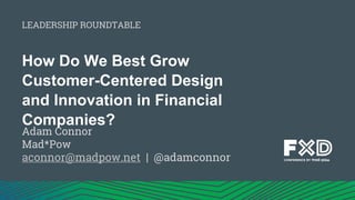 How Do We Best Grow
Customer-Centered Design
and Innovation in Financial
Companies?
Adam Connor
Mad*Pow
aconnor@madpow.net | @adamconnor
LEADERSHIP ROUNDTABLE
 