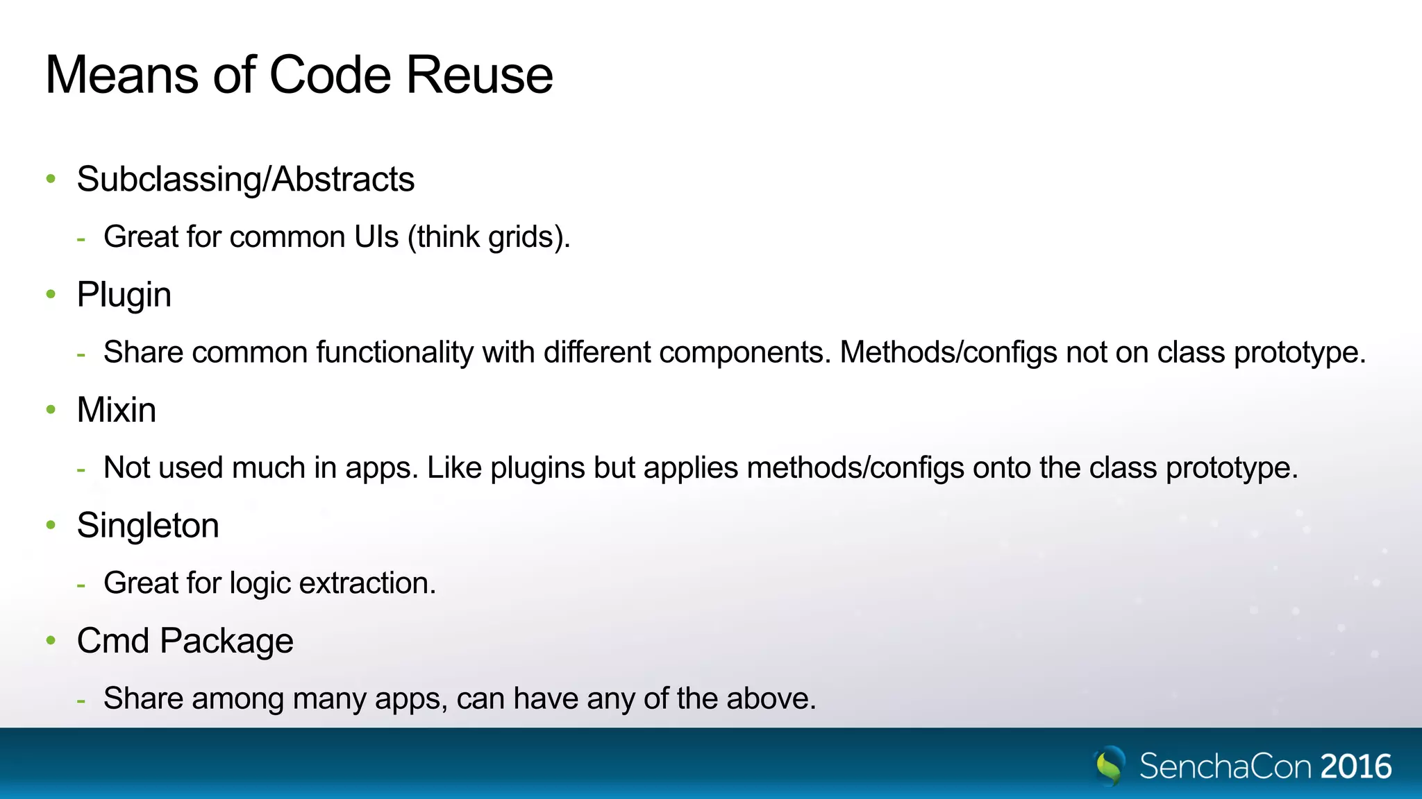 Means of Code Reuse
• Subclassing/Abstracts
- Great for common UIs (think grids).
• Plugin
- Share common functionality with different components. Methods/configs not on class prototype.
• Mixin
- Not used much in apps. Like plugins but applies methods/configs onto the class prototype.
• Singleton
- Great for logic extraction.
• Cmd Package
- Share among many apps, can have any of the above.
 