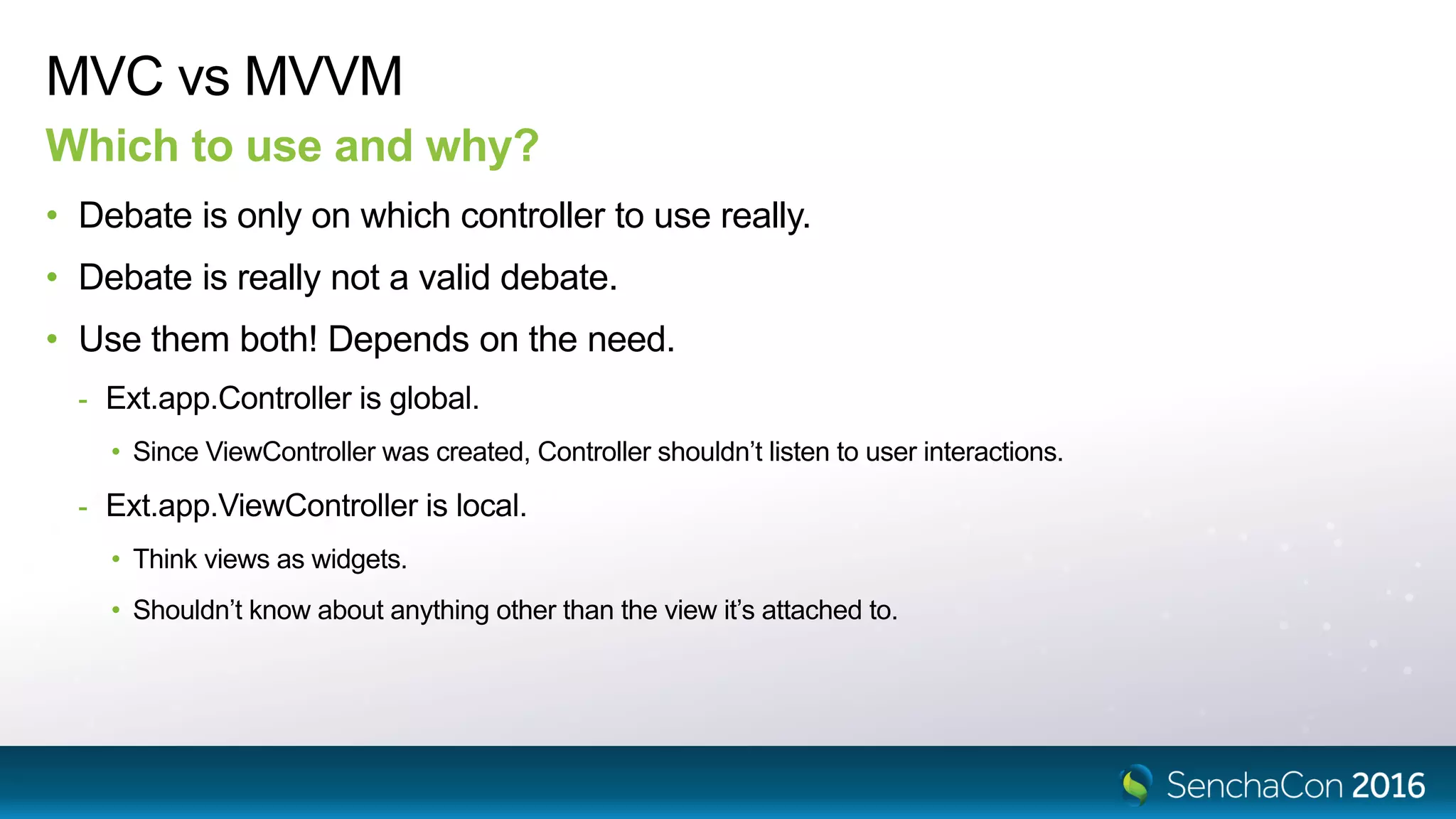 MVC vs MVVM
Which to use and why?
• Debate is only on which controller to use really.
• Debate is really not a valid debate.
• Use them both! Depends on the need.
- Ext.app.Controller is global.
• Since ViewController was created, Controller shouldn’t listen to user interactions.
- Ext.app.ViewController is local.
• Think views as widgets.
• Shouldn’t know about anything other than the view it’s attached to.
 