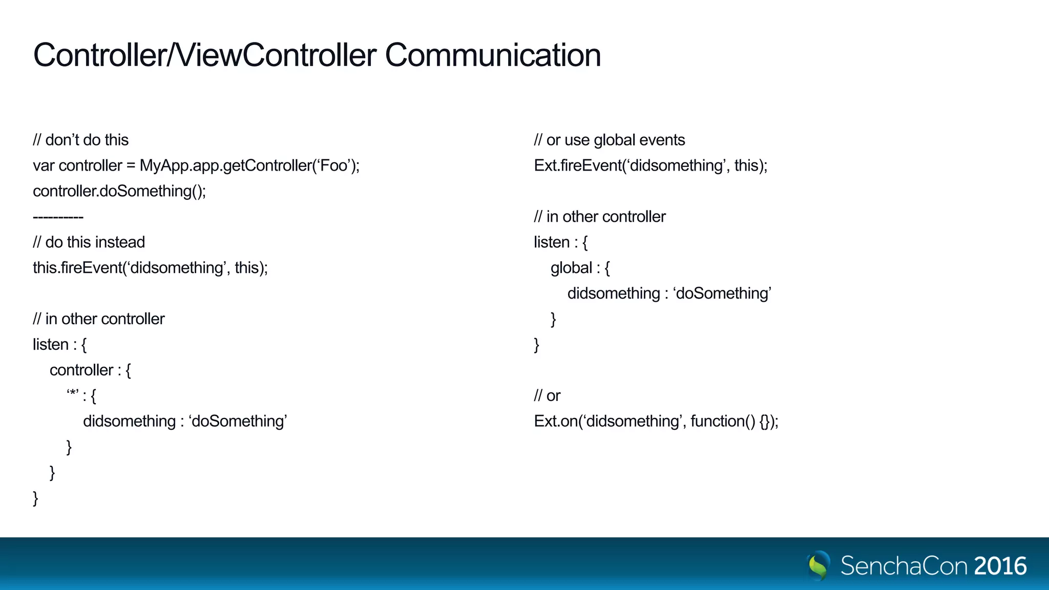 Controller/ViewController Communication
// don’t do this
var controller = MyApp.app.getController(‘Foo’);
controller.doSomething();
----------
// do this instead
this.fireEvent(‘didsomething’, this);
// in other controller
listen : {
controller : {
‘*’ : {
didsomething : ‘doSomething’
}
}
}
// or use global events
Ext.fireEvent(‘didsomething’, this);
// in other controller
listen : {
global : {
didsomething : ‘doSomething’
}
}
// or
Ext.on(‘didsomething’, function() {});
 