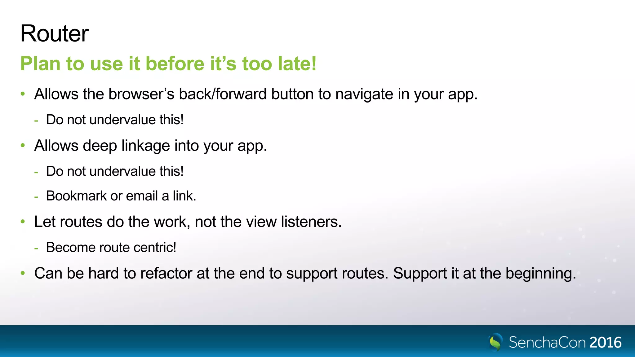 Router
Plan to use it before it’s too late!
• Allows the browser’s back/forward button to navigate in your app.
- Do not undervalue this!
• Allows deep linkage into your app.
- Do not undervalue this!
- Bookmark or email a link.
• Let routes do the work, not the view listeners.
- Become route centric!
• Can be hard to refactor at the end to support routes. Support it at the beginning.
 