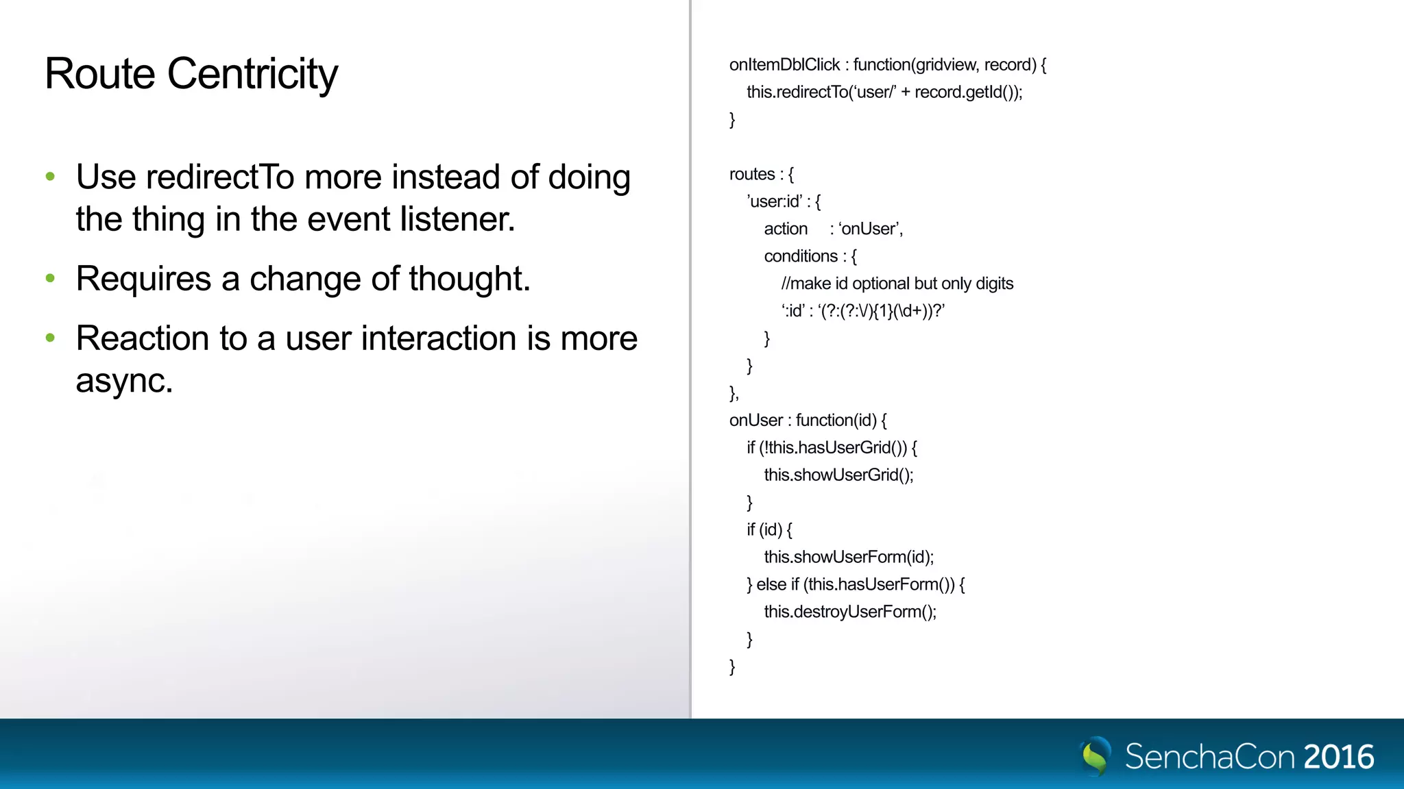onItemDblClick : function(gridview, record) {
this.redirectTo(‘user/’ + record.getId());
}
routes : {
’user:id’ : {
action : ‘onUser’,
conditions : {
//make id optional but only digits
‘:id’ : ‘(?:(?:/){1}(d+))?’
}
}
},
onUser : function(id) {
if (!this.hasUserGrid()) {
this.showUserGrid();
}
if (id) {
this.showUserForm(id);
} else if (this.hasUserForm()) {
this.destroyUserForm();
}
}
Route Centricity
• Use redirectTo more instead of doing
the thing in the event listener.
• Requires a change of thought.
• Reaction to a user interaction is more
async.
 