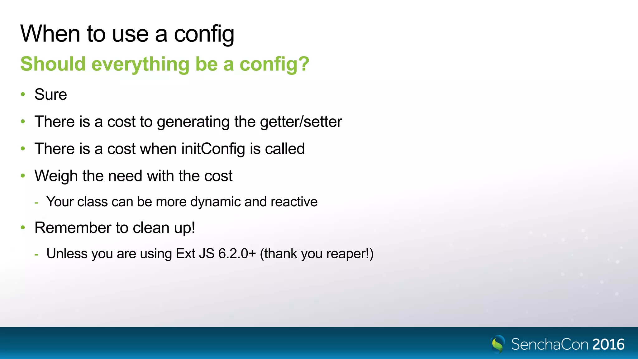 When to use a config
Should everything be a config?
• Sure
• There is a cost to generating the getter/setter
• There is a cost when initConfig is called
• Weigh the need with the cost
- Your class can be more dynamic and reactive
• Remember to clean up!
- Unless you are using Ext JS 6.2.0+ (thank you reaper!)
 
