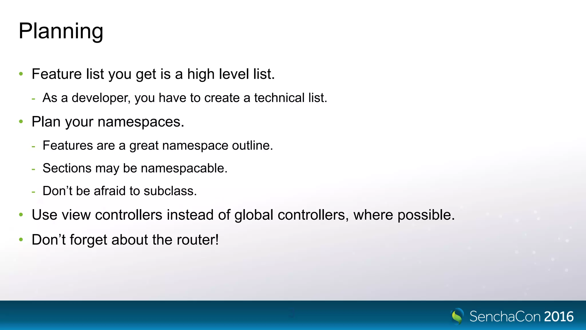 Planning
• Feature list you get is a high level list.
- As a developer, you have to create a technical list.
• Plan your namespaces.
- Features are a great namespace outline.
- Sections may be namespacable.
- Don’t be afraid to subclass.
• Use view controllers instead of global controllers, where possible.
• Don’t forget about the router!
3
 